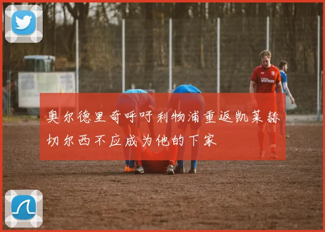 奥尔德里奇呼吁利物浦重返凯莱赫切尔西不应成为他的下家