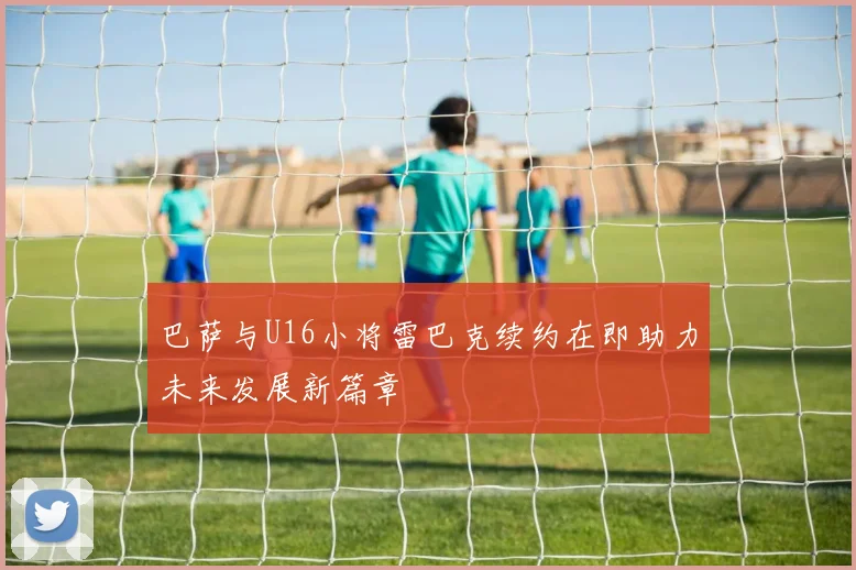 巴萨与U16小将雷巴克续约在即助力未来发展新篇章