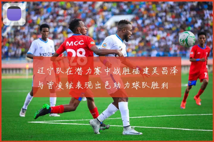 辽宁队在潜力赛中战胜福建吴昌泽与曾凌铉表现出色助力球队胜利