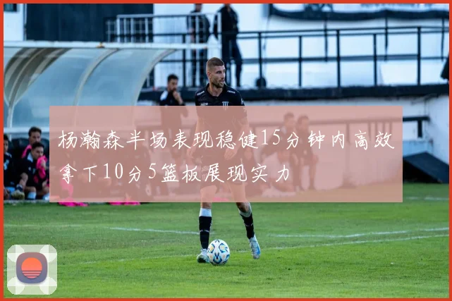 杨瀚森半场表现稳健15分钟内高效拿下10分5篮板展现实力