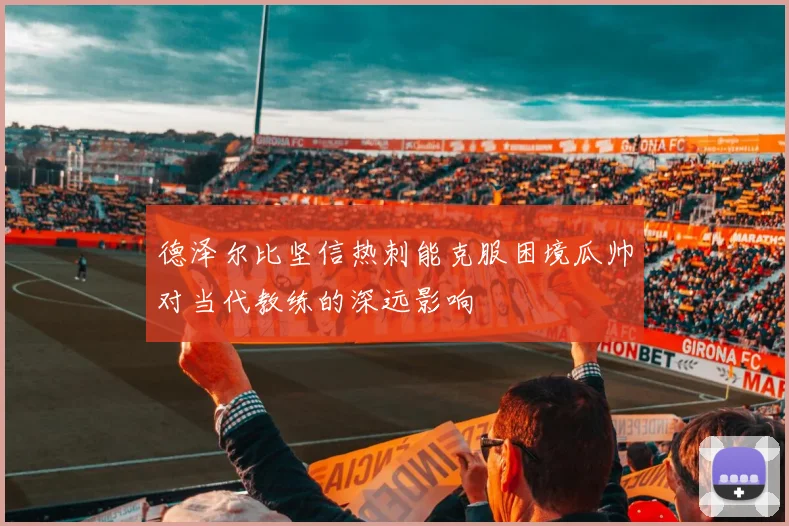 德泽尔比坚信热刺能克服困境瓜帅对当代教练的深远影响
