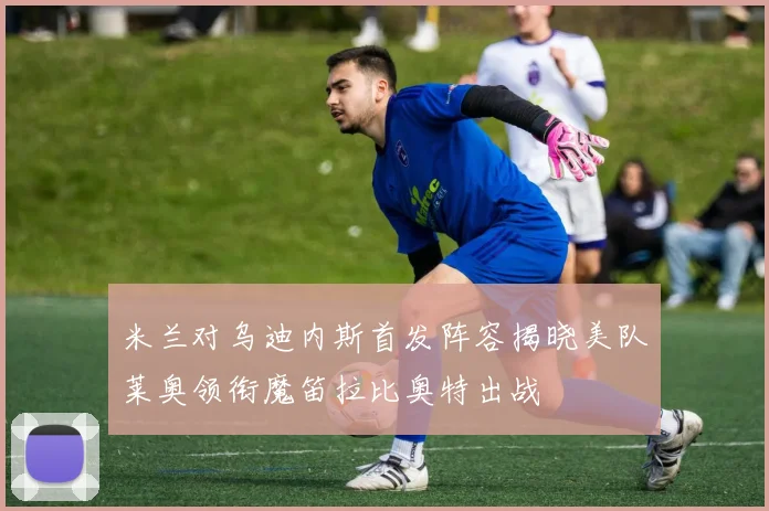 米兰对乌迪内斯首发阵容揭晓美队莱奥领衔魔笛拉比奥特出战