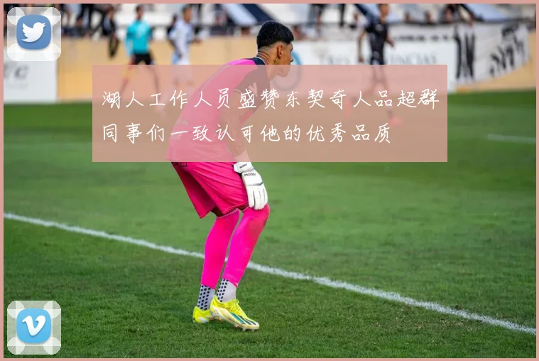 湖人工作人员盛赞东契奇人品超群同事们一致认可他的优秀品质