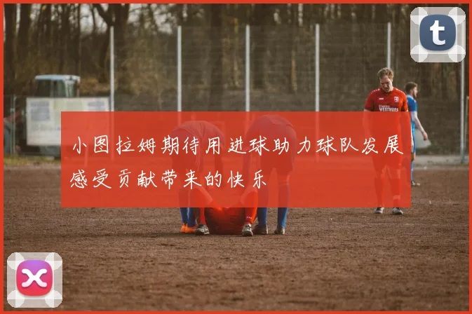 小图拉姆期待用进球助力球队发展感受贡献带来的快乐