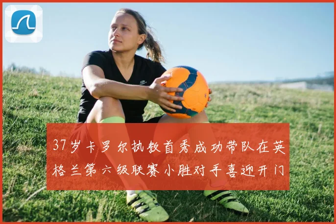 37岁卡罗尔执教首秀成功带队在英格兰第六级联赛小胜对手喜迎开门红