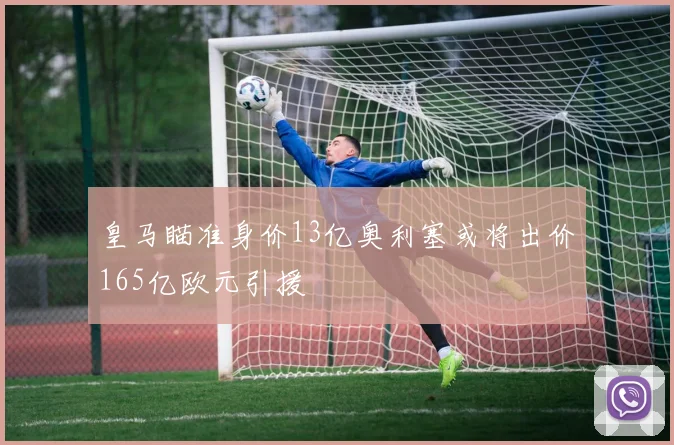 皇马瞄准身价13亿奥利塞或将出价165亿欧元引援