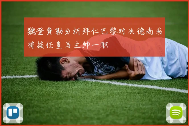 魏登费勒分析拜仁巴黎对决德尚或将接任皇马主帅一职