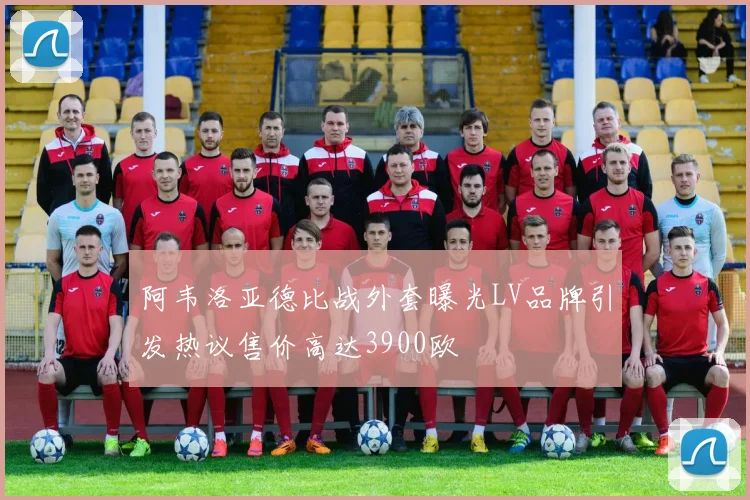 阿韦洛亚德比战外套曝光LV品牌引发热议售价高达3900欧