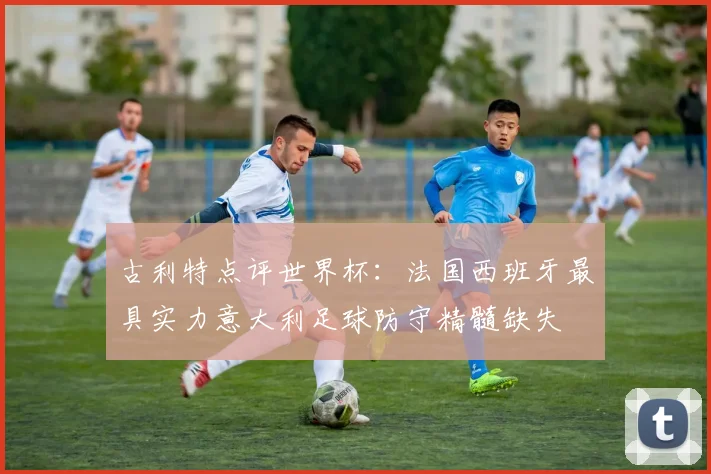 古利特点评世界杯：法国西班牙最具实力意大利足球防守精髓缺失